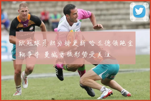 欧冠球员积分榜更新 哈兰德领跑金靴争夺 曼城晋级形势受关注