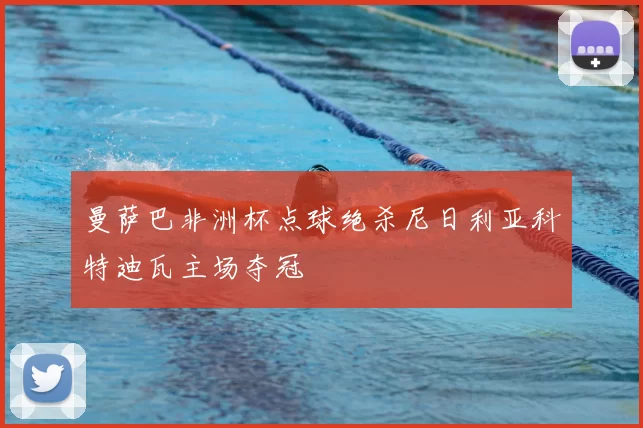 曼萨巴非洲杯点球绝杀尼日利亚科特迪瓦主场夺冠