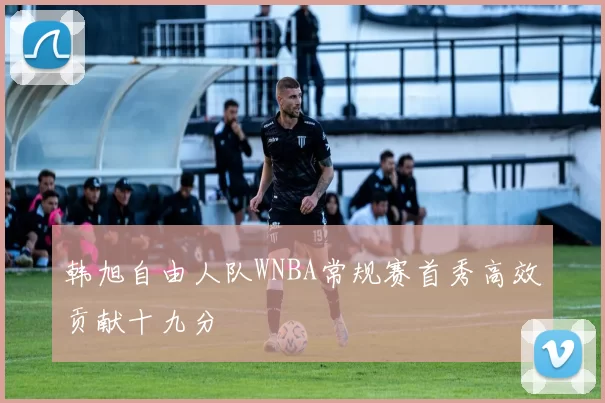 韩旭自由人队WNBA常规赛首秀高效贡献十九分