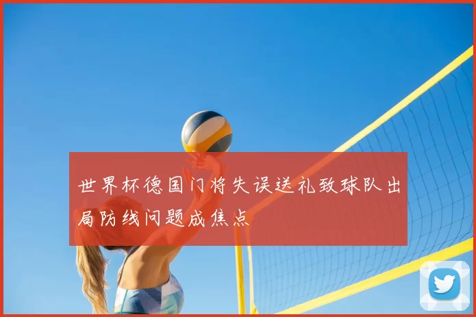 世界杯德国门将失误送礼致球队出局防线问题成焦点