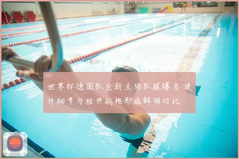 世界杯德国队全新主场队服曝光 设计细节与经典战袍形成鲜明对比
