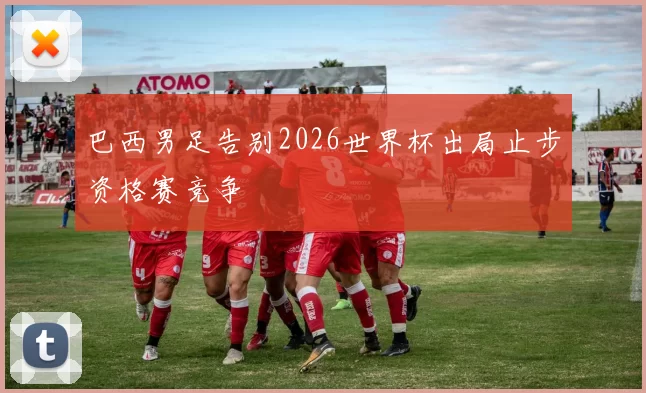 巴西男足告别2026世界杯出局止步资格赛竞争