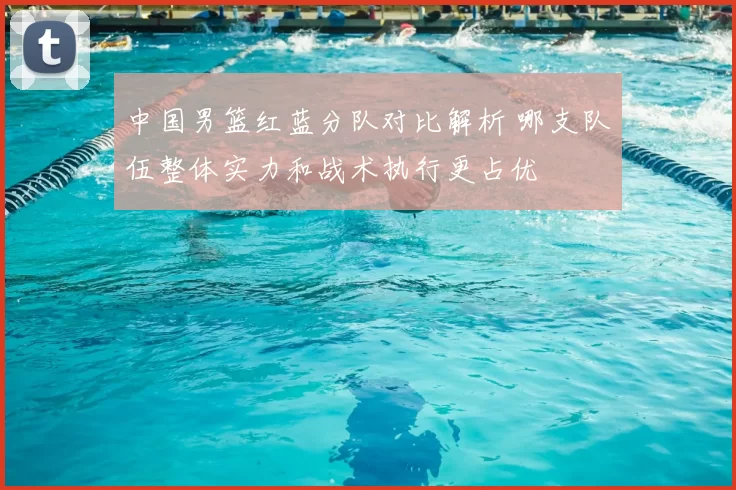 中国男篮红蓝分队对比解析 哪支队伍整体实力和战术执行更占优