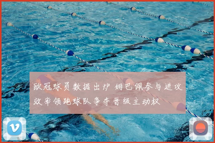 欧冠球员数据出炉 姆巴佩参与进攻效率领跑球队争夺晋级主动权