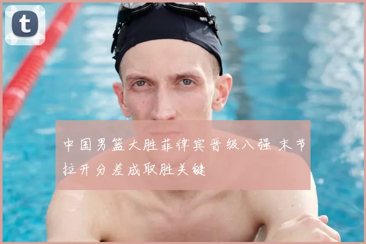 中国男篮大胜菲律宾晋级八强 末节拉开分差成取胜关键