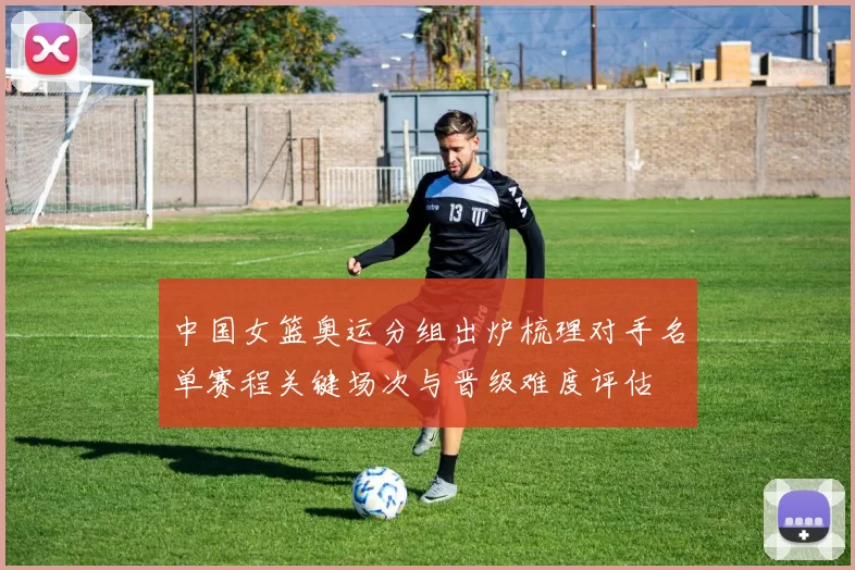 中国女篮奥运分组出炉梳理对手名单赛程关键场次与晋级难度评估