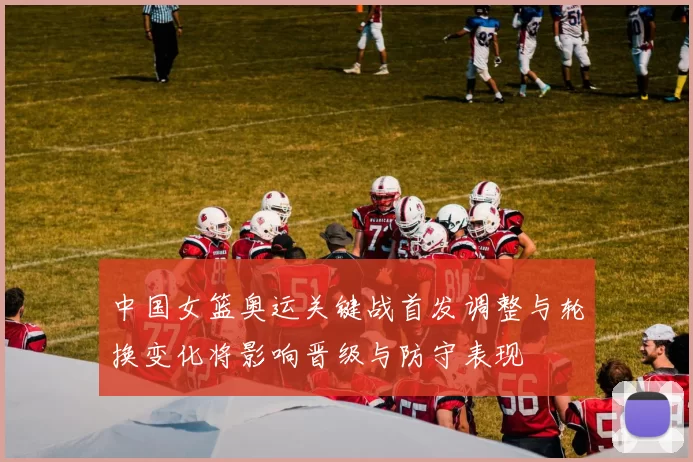 中国女篮奥运关键战首发调整与轮换变化将影响晋级与防守表现
