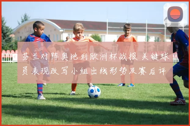 芬兰对阵奥地利欧洲杯战报 关键球员表现改写小组出线形势及赛后评估