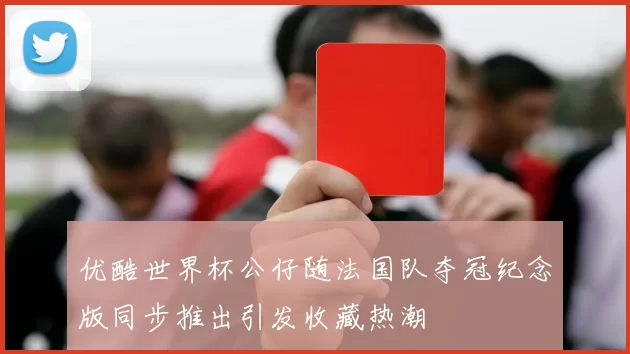 优酷世界杯公仔随法国队夺冠纪念版同步推出引发收藏热潮