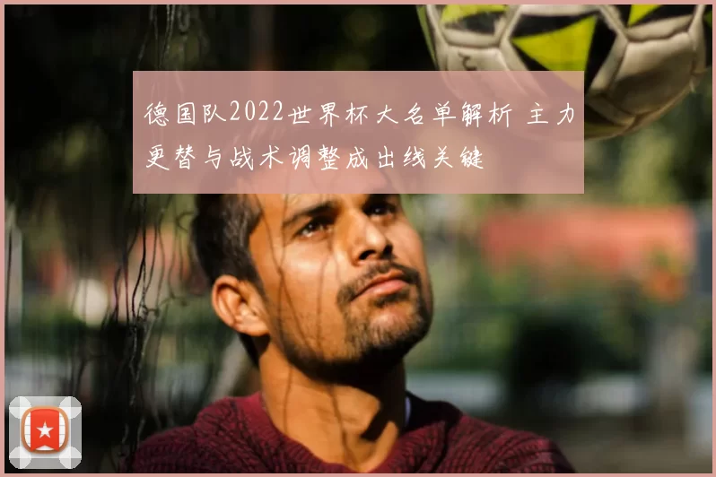 德国队2022世界杯大名单解析 主力更替与战术调整成出线关键