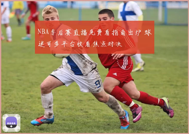 NBA季后赛直播免费看指南出炉 球迷可多平台收看焦点对决