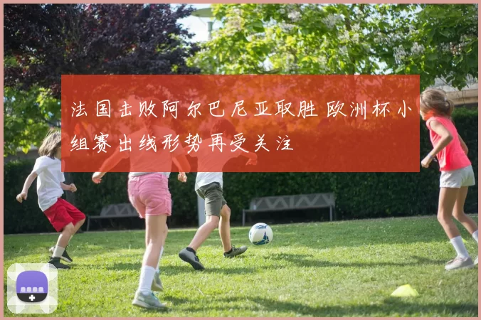 法国击败阿尔巴尼亚取胜 欧洲杯小组赛出线形势再受关注