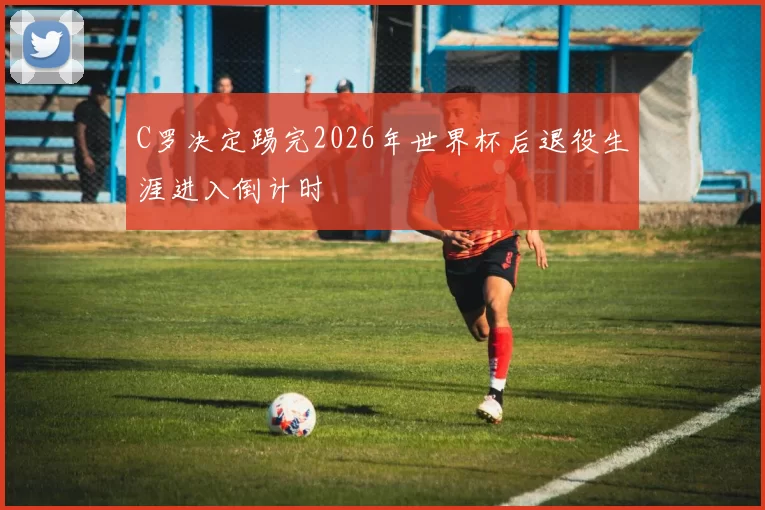 C罗决定踢完2026年世界杯后退役生涯进入倒计时