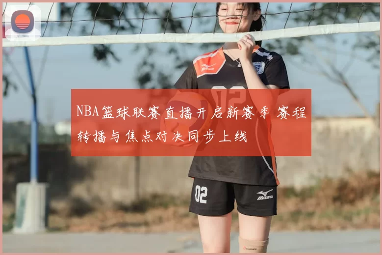 NBA篮球联赛直播开启新赛季 赛程转播与焦点对决同步上线