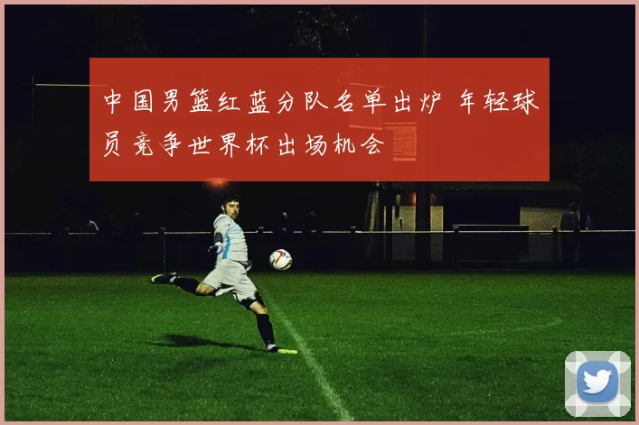 中国男篮红蓝分队名单出炉 年轻球员竞争世界杯出场机会