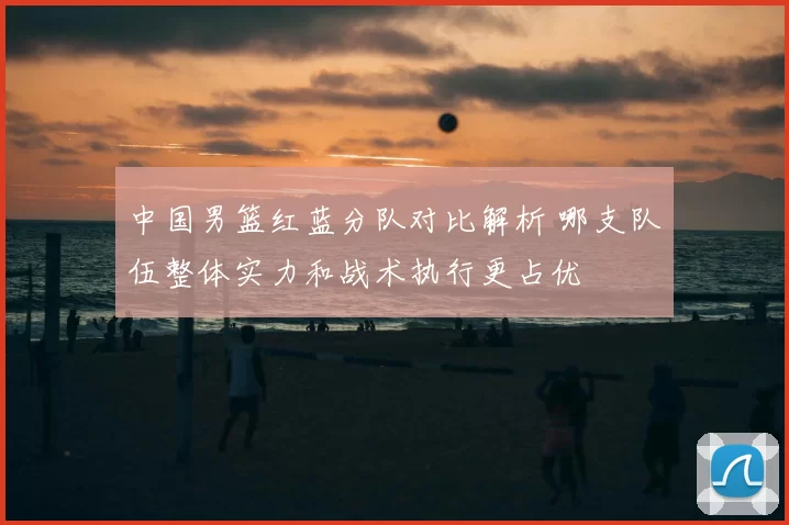 中国男篮红蓝分队对比解析 哪支队伍整体实力和战术执行更占优