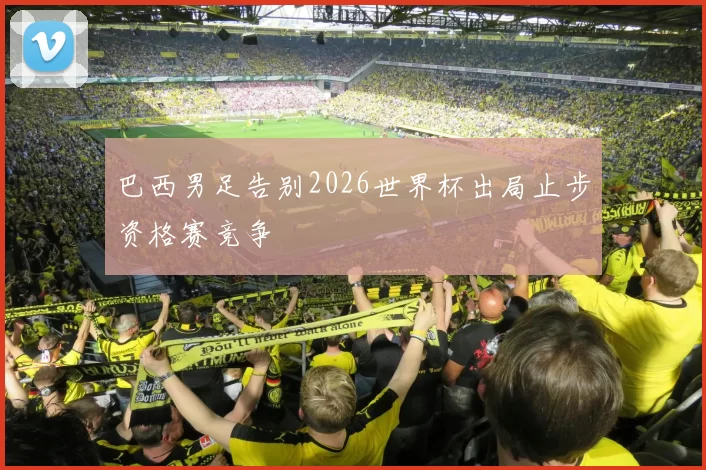 巴西男足告别2026世界杯出局止步资格赛竞争