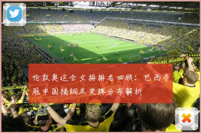 伦敦奥运会女排排名回顾:巴西夺冠中国摘铜及奖牌分布解析