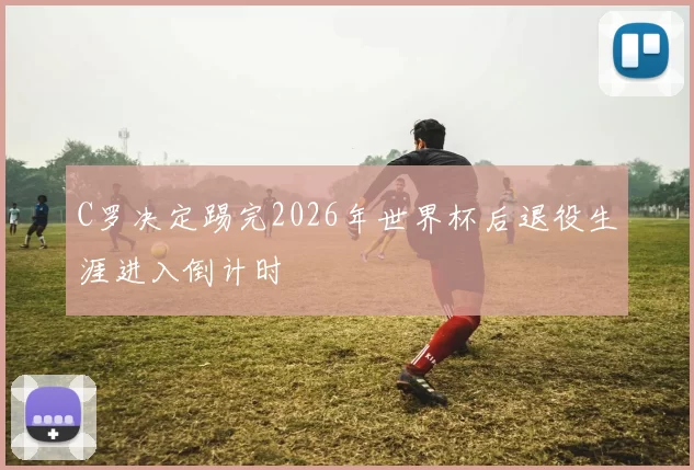 C罗决定踢完2026年世界杯后退役生涯进入倒计时