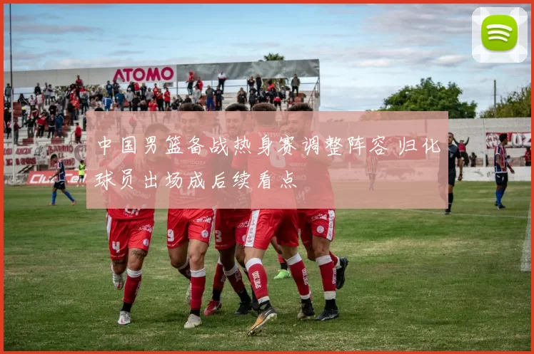 中国男篮备战热身赛调整阵容 归化球员出场成后续看点
