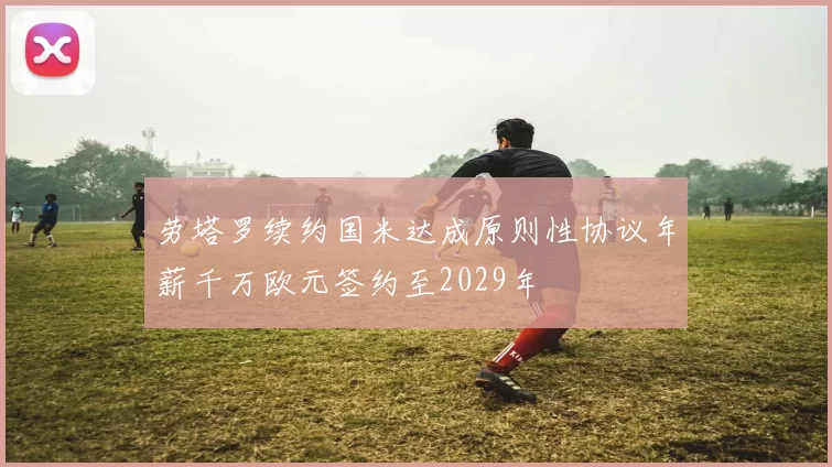 劳塔罗续约国米达成原则性协议年薪千万欧元签约至2029年
