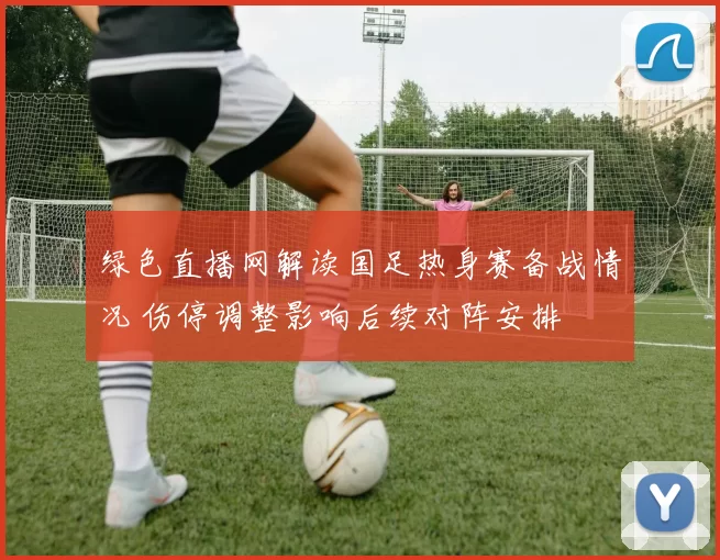 绿色直播网解读国足热身赛备战情况 伤停调整影响后续对阵安排