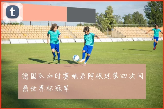 德国队加时赛绝杀阿根廷第四次问鼎世界杯冠军