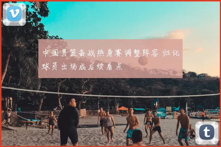 中国男篮备战热身赛调整阵容 归化球员出场成后续看点