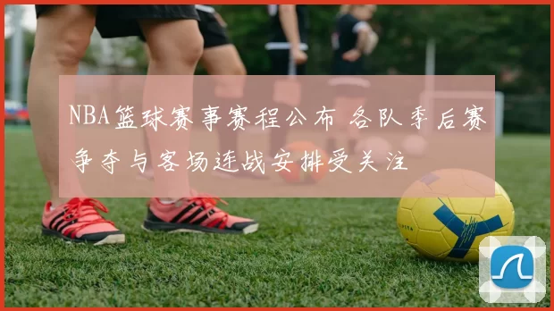 NBA篮球赛事赛程公布 各队季后赛争夺与客场连战安排受关注