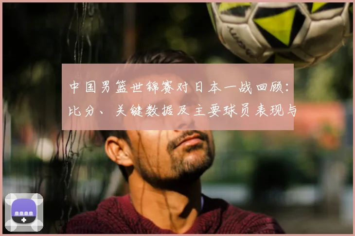 中国男篮世锦赛对日本一战回顾：比分、关键数据及主要球员表现与出线影响
