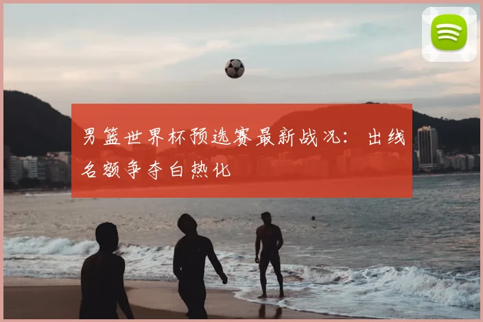 男篮世界杯预选赛最新战况：出线名额争夺白热化