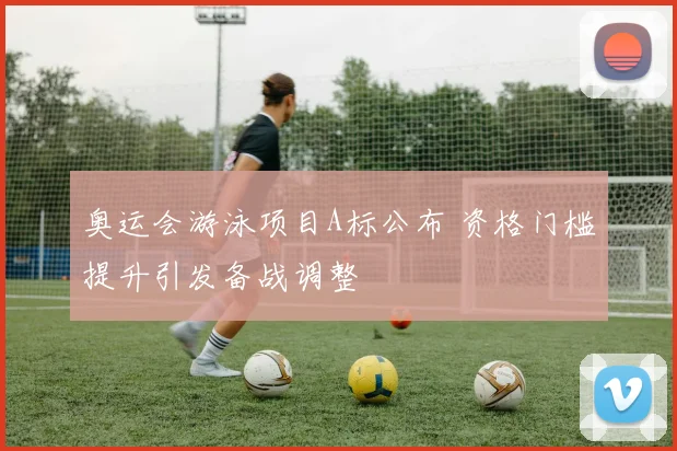 奥运会游泳项目A标公布 资格门槛提升引发备战调整