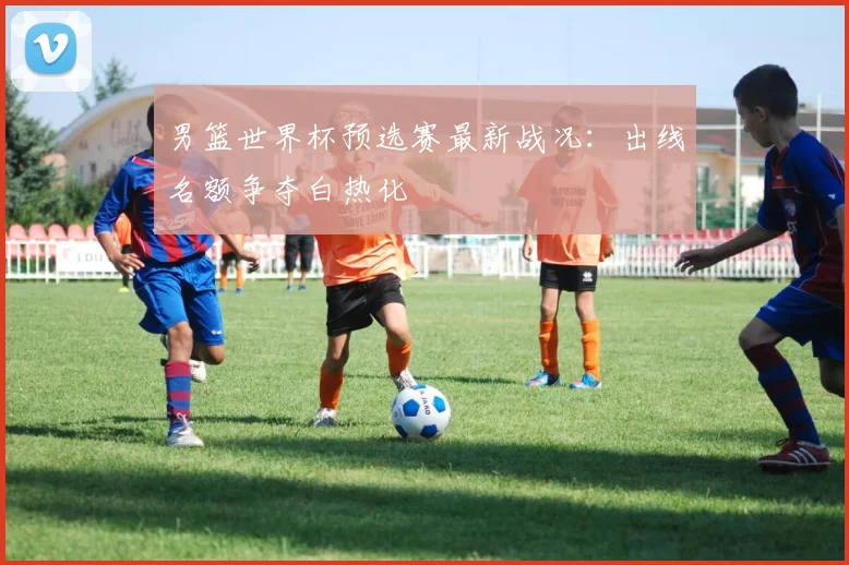 男篮世界杯预选赛最新战况:出线名额争夺白热化
