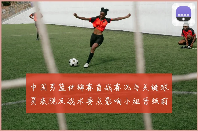 中国男篮世锦赛首战赛况与关键球员表现及战术要点影响小组晋级前景