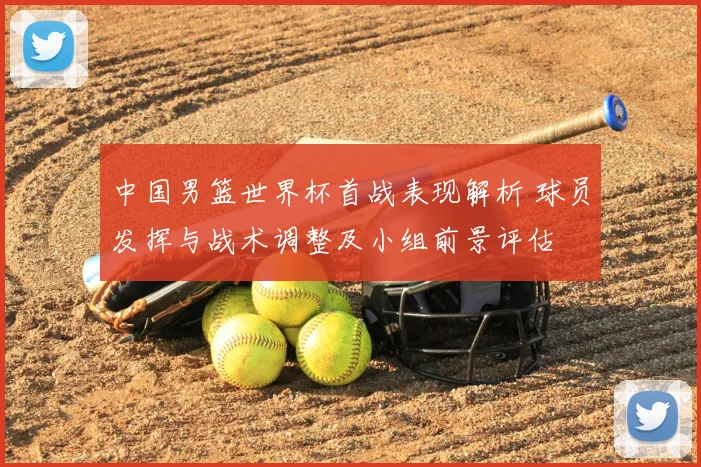 中国男篮世界杯首战表现解析 球员发挥与战术调整及小组前景评估