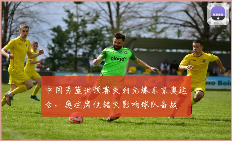 中国男篮世预赛失利无缘东京奥运会，奥运席位错失影响球队备战