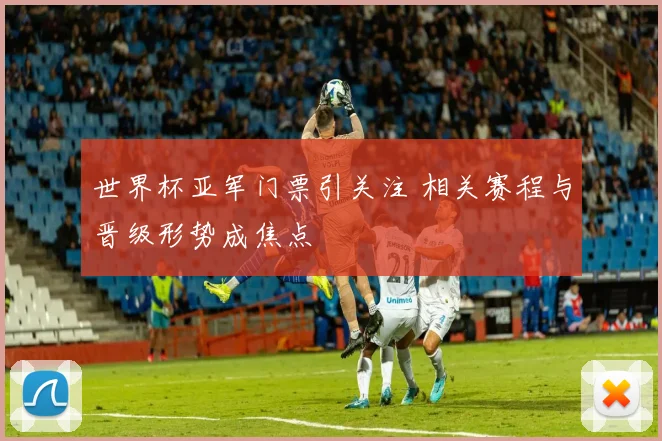 世界杯亚军门票引关注 相关赛程与晋级形势成焦点