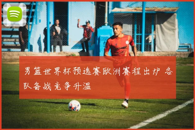 男篮世界杯预选赛欧洲赛程出炉 各队备战竞争升温