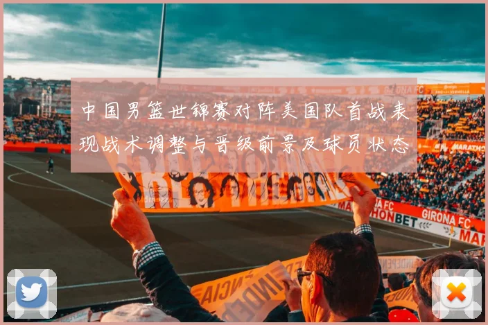 中国男篮世锦赛对阵美国队首战表现战术调整与晋级前景及球员状态