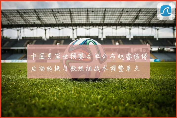 中国男篮世预赛名单公布赵睿伤停后场轮换与教练组战术调整看点
