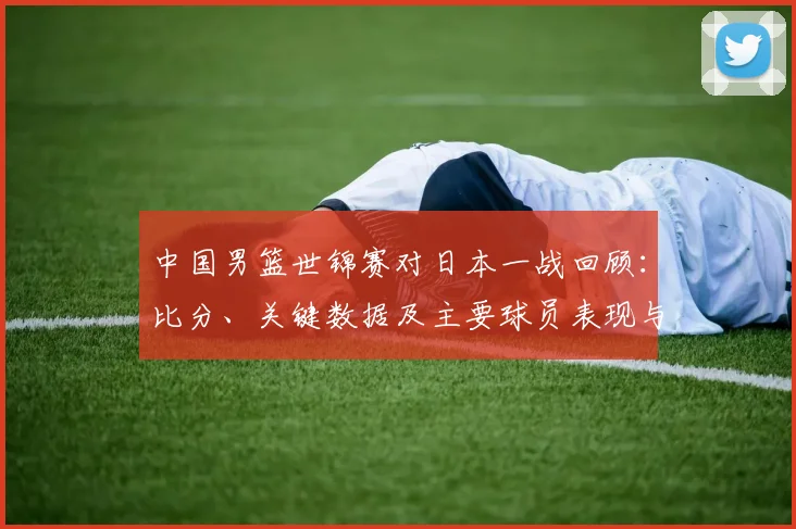 中国男篮世锦赛对日本一战回顾：比分、关键数据及主要球员表现与出线影响