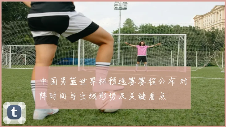 中国男篮世界杯预选赛赛程公布 对阵时间与出线形势及关键看点