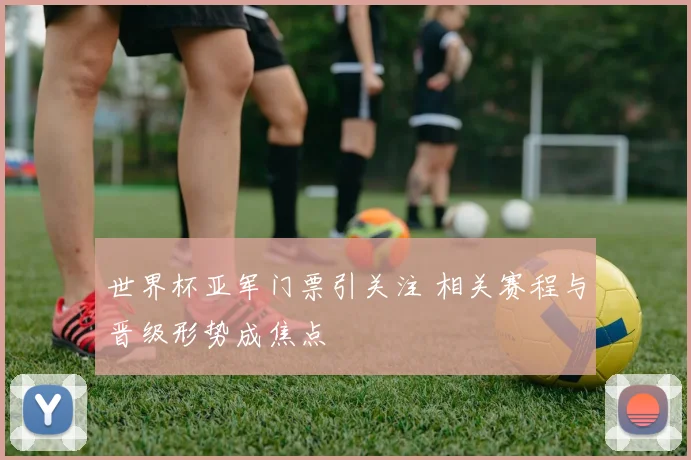 世界杯亚军门票引关注 相关赛程与晋级形势成焦点