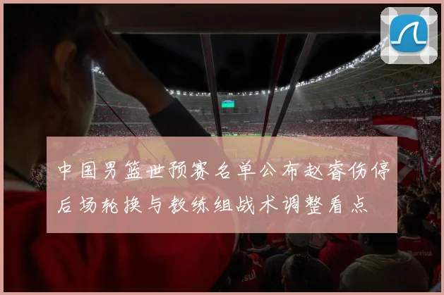 中国男篮世预赛名单公布赵睿伤停后场轮换与教练组战术调整看点