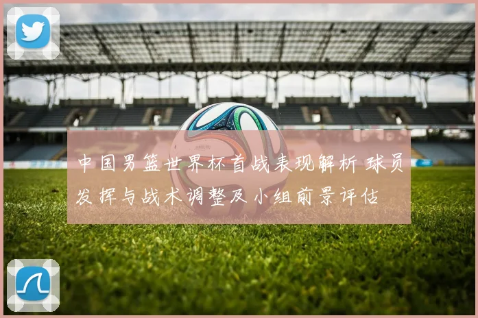 中国男篮世界杯首战表现解析 球员发挥与战术调整及小组前景评估