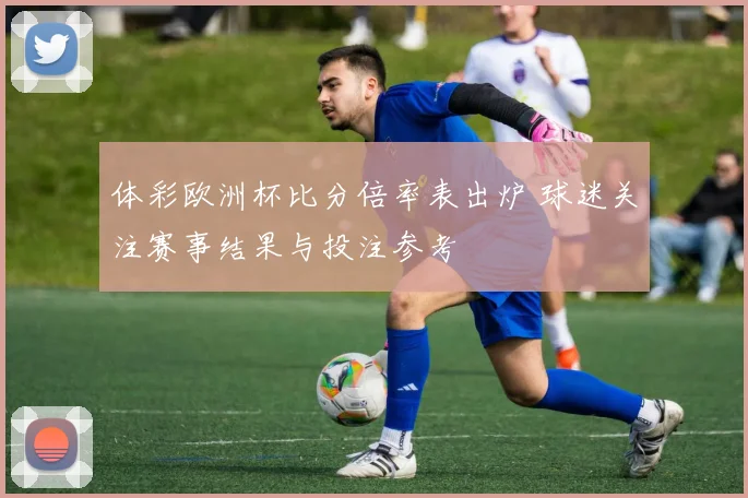 体彩欧洲杯比分倍率表出炉 球迷关注赛事结果与投注参考